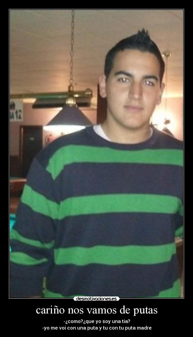 cariño nos vamos de putas - -¿como?¿que yo soy una tia?
-yo me voi con una puta y tu con tu puta madre