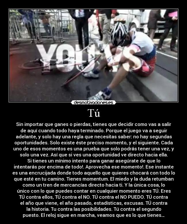 Tú - Sin importar que ganes o pierdas, tienes que decidir como vas a salir
de aquí cuando todo haya terminado. Porque el juego va a seguir
adelante, y solo hay una regla que necesitas saber: no hay segundas
oportunidades. Solo existe éste preciso momento, y el siguiente. Cada
uno de esos momentos es una prueba que solo podrás tener una vez, y
solo una vez. Así que si ves una oportunidad ve directo hacia ella.
Si tienes un mínimo intento para ganar asegúrate de que lo
intentarás por encima de todo!. Aprovecha ese momento!. Ese instante
es una encrucijada donde todo aquello que quieres chocará con todo lo
que esté en tu camino. Tienes momentum. El miedo y la duda retumban
como un tren de mercancías directo hacia ti. Y la única cosa, lo
único con lo que puedes contar en cualquier momento eres TÚ. Eres
TÚ contra ellos, TÚ contra el NO. TÚ contra el NO PUEDO. TÚ contra
el año que viene, el año pasado, estadísticas, excusas. TÚ contra
la historia. Tu contra las posibilidades. Tú contra el segundo
puesto. El reloj sigue en marcha, veamos que es lo que tienes…