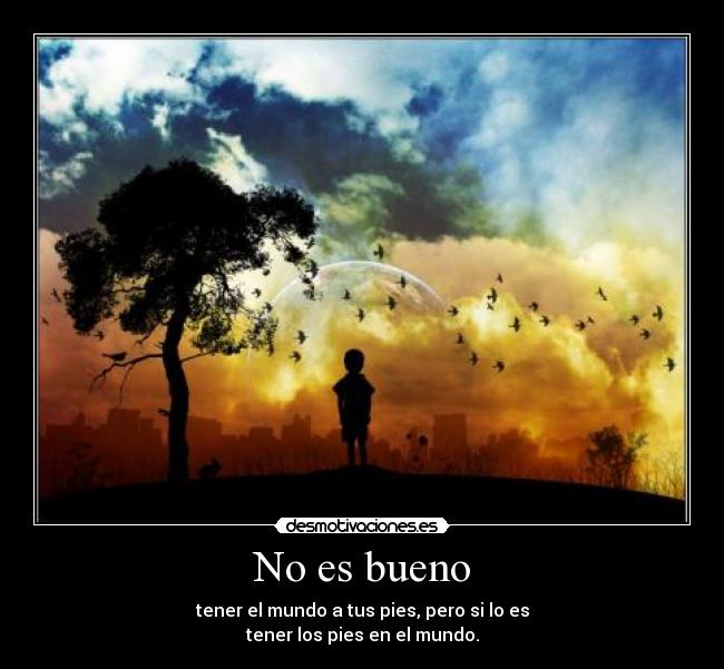 No es bueno - tener el mundo a tus pies, pero si lo es
tener los pies en el mundo.