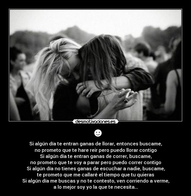 ☻ - Si algún día te entran ganas de llorar, entonces buscame,
no prometo que te hare reir pero puedo llorar contigo
Si algún día te entran ganas de correr, buscame,
no prometo que te voy a parar pero puedo correr contigo
Si algún día no tienes ganas de escuchar a nadie, buscame,
te prometo que me callaré el tiempo que tu quieras
Si algún día me buscas y no te contesto, ven corriendo a verme,
a lo mejor soy yo la que te necesita...