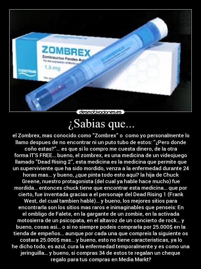¿Sabias que... - el Zombrex, mas conocido como Zombrex o como yo personalmente lo
llamo despues de no encontrar ni un puto tubo de estos: ¿Pero donde
coño estas?... es que si lo compro me cuesta dinero, de la otra
forma ITS FREE... bueno, el zombrex, es una medicina de un videojuego
llamado Dead Rising 2, esta medicina es la medicina que permite que
un superviviente que ha sido mordido, venza a la enfermedad durante 24
horas mas... y bueno, ¿que pinta todo esto aqui? la hija de Chuck
Greene, nuestro protagonista (del cual ya hable hace mucho) fue
mordida... entonces chuck tiene que encontrar esta medicina... que por
cierto, fue inventada gracias a el personaje del Dead Rising 1 (Frank
West, del cual tambien hablé)... y bueno, los mejores sitios para
encontrarla son los sitios mas raros e inimaginables que penseis: En
el ombligo de Falete, en la gargante de un zombie, en la activada
motosierra de un psicopata, en el altavoz de un concierto de rock... y
bueno, cosas asi... o si no siempre podeis comprarla por 25.000$ en la
tienda de empeños... aunque por cada una que compreis la siguiente os
costara 25.000$ mas... y bueno, esto no tiene caracteristicas, ya lo
he dicho todo, es azul, cura la enfermedad temporalmente y es como una
jeringuilla... y bueno, si compras 34 de estos te regalan un cheque
regalo para tus compras en Media Markt?