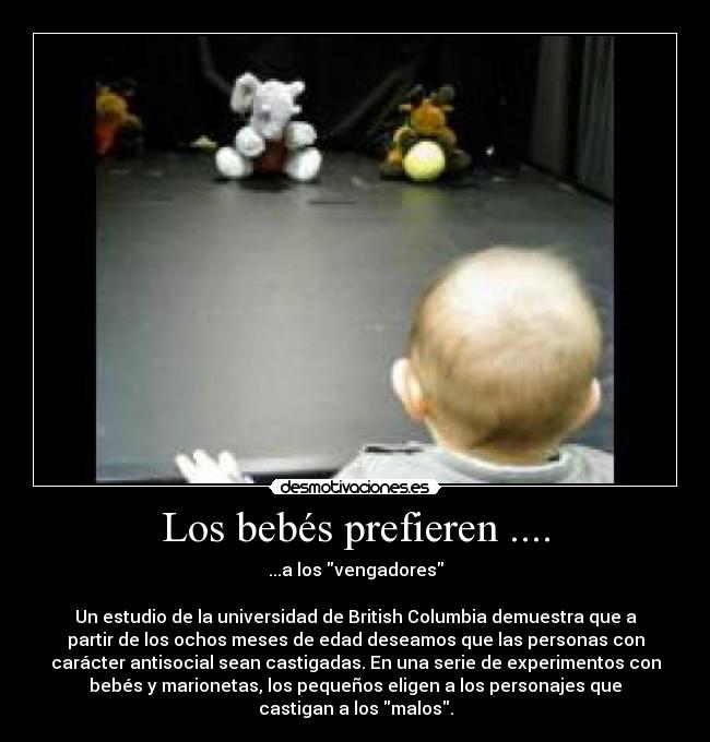 Los bebés prefieren .... - ...a los vengadores
Un estudio de la universidad de British Columbia demuestra que a
partir de los ochos meses de edad deseamos que las personas con
carácter antisocial sean castigadas. En una serie de experimentos con
bebés y marionetas, los pequeños eligen a los personajes que
castigan a los malos.