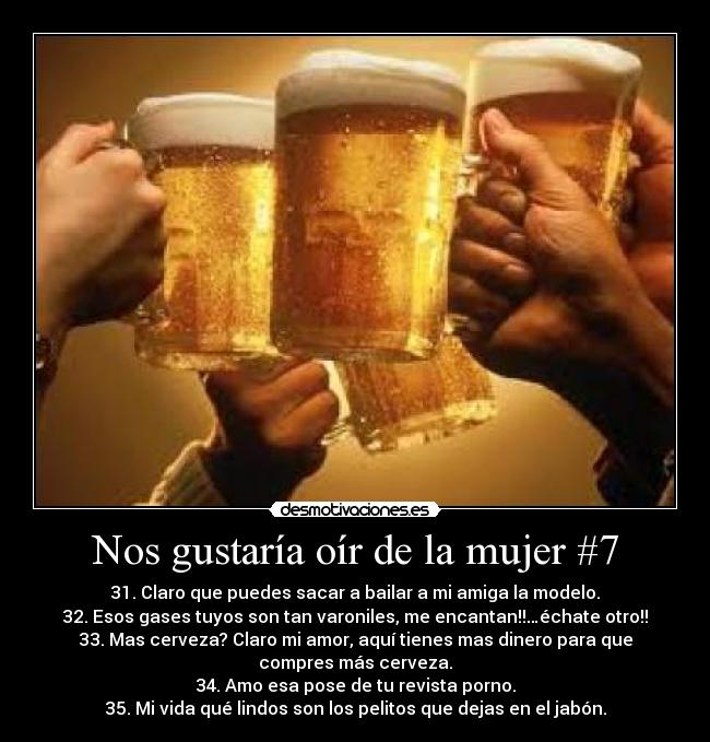 Nos gustaría oír de la mujer #7 - 31. Claro que puedes sacar a bailar a mi amiga la modelo.
32. Esos gases tuyos son tan varoniles, me encantan!!…échate otro!!
33. Mas cerveza? Claro mi amor, aquí tienes mas dinero para que
compres más cerveza.
34. Amo esa pose de tu revista porno.
35. Mi vida qué lindos son los pelitos que dejas en el jabón.