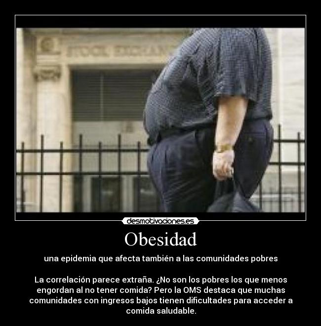 Obesidad - una epidemia que afecta también a las comunidades pobres
La correlación parece extraña. ¿No son los pobres los que menos
engordan al no tener comida? Pero la OMS destaca que muchas
comunidades con ingresos bajos tienen dificultades para acceder a
comida saludable.