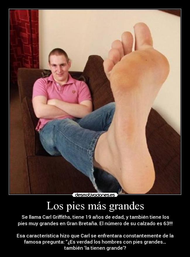Los pies más grandes - Se llama Carl Griffiths, tiene 19 años de edad, y también tiene los
pies muy grandes en Gran Bretaña. El número de su calzado es 63!!!
Esa característica hizo que Carl se enfrentara constantemente de la
famosa pregunta: “¿Es verdad los hombres con pies grandes…
también ‘la tienen grande’?