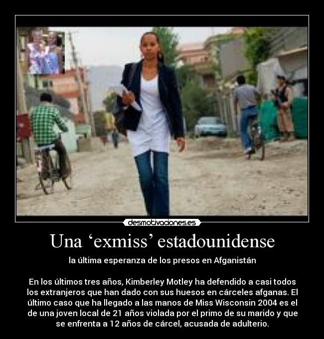 Una ‘exmiss’ estadounidense - la última esperanza de los presos en Afganistán
En los últimos tres años, Kimberley Motley ha defendido a casi todos
los extranjeros que han dado con sus huesos en cárceles afganas. El
último caso que ha llegado a las manos de Miss Wisconsin 2004 es el
de una joven local de 21 años violada por el primo de su marido y que
se enfrenta a 12 años de cárcel, acusada de adulterio.