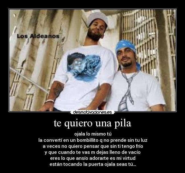te quiero una pila - ojala lo mismo tú
la convertí en un bombillito q no prende sin tu luz
a veces no quiero pensar que sin ti tengo frío
y que cuando te vas m dejas lleno de vacío
eres lo que ansío adorarte es mi virtud
están tocando la puerta ojala seas tú…