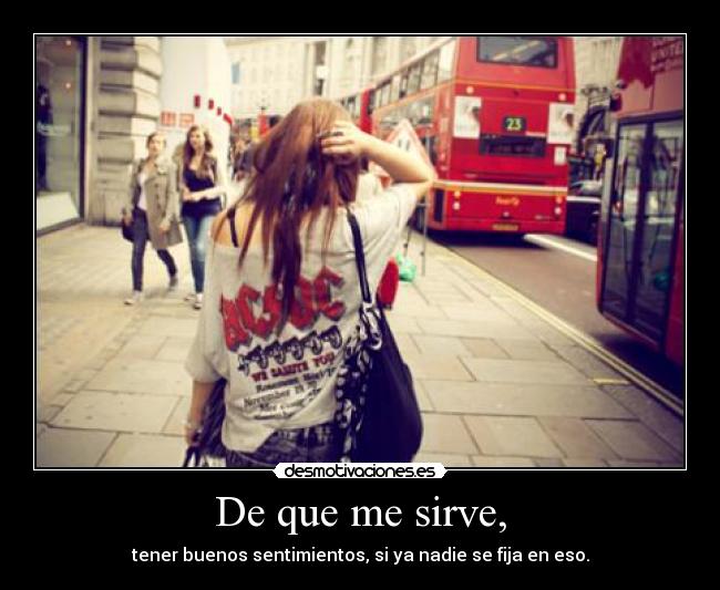 De que me sirve, - tener buenos sentimientos, si ya nadie se fija en eso.