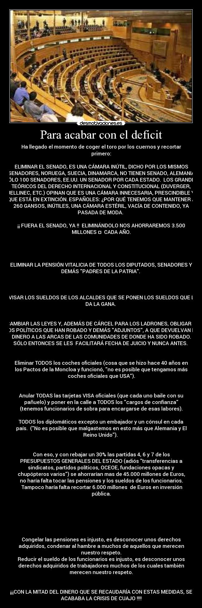 Para acabar con el deficit - Ha llegado el momento de coger el toro por los cuernos y recortar
primero:
ELIMINAR EL SENADO, ES UNA CÁMARA INÚTIL, DICHO POR LOS MISMOS
SENADORES, NORUEGA, SUECIA, DINAMARCA, NO TIENEN SENADO, ALEMANIA
SÓLO 100 SENADORES, EE.UU. UN SENADOR POR CADA ESTADO. LOS GRANDES
TEÓRICOS DEL DERECHO INTERNACIONAL Y CONSTITUCIONAL (DUVERGER,
JELLINEC, ETC.) OPINAN QUE ES UNA CÁMARA INNECESARIA, PRESCINDIBLE Y
QUE ESTÁ EN EXTINCIÓN. ESPAÑOLES: ¿POR QUÉ TENEMOS QUE MANTENER A
260 GANSOS, INÚTILES, UNA CÁMARA ESTÉRIL, VACÍA DE CONTENIDO, YA
PASADA DE MODA.
¡¡ FUERA EL SENADO, YA !! ELIMINÁNDOLO NOS AHORRAREMOS 3.500
MILLONES ¤ CADA AÑO.
ELIMINAR LA PENSIÓN VITALICIA DE TODOS LOS DIPUTADOS, SENADORES Y
DEMÁS PADRES DE LA PATRIA.
REVISAR LOS SUELDOS DE LOS ALCALDES QUE SE PONEN LOS SUELDOS QUE LES
DA LA GANA.
CAMBIAR LAS LEYES Y, ADEMÁS DE CÁRCEL PARA LOS LADRONES, OBLIGAR A
LOS POLÍTICOS QUE HAN ROBADO Y DEMÁS ADJUNTOS, A QUE DEVUELVAN EL
DINERO A LAS ARCAS DE LAS COMUNIDADES DE DONDE HA SIDO ROBADO.
SÓLO ENTONCES SE LES FACILITARÁ FECHA DE JUICIO Y NUNCA ANTES.
Eliminar TODOS los coches oficiales (cosa que se hizo hace 40 años en
los Pactos de la Moncloa y funcionó, no es posible que tengamos más
coches oficiales que USA).
Anular TODAS las tarjetas VISA oficiales (que cada uno baile con su
pañuelo) y poner en la calle a TODOS los cargos de confianza
(tenemos funcionarios de sobra para encargarse de esas labores).
TODOS los diplomáticos excepto un embajador y un cónsul en cada
país. (No es posible que malgastemos en esto más que Alemania y El
Reino Unido).
Con eso, y con rebajar un 30% las partidas 4, 6 y 7 de los
PRESUPUESTOS GENERALES DEL ESTADO (adiós transferencias a
sindicatos, partidos políticos, OCEOE, fundaciones opacas y
chupópteros varios) se ahorrarían mas de 45.000 millones de Euros,
no haría falta tocar las pensiones y los sueldos de los funcionarios.
Tampoco haría falta recortar 6.000 millones de Euros en inversión
pública.
Congelar las pensiones es injusto, es desconocer unos derechos
adquiridos, condenar al hambre a muchos de aquellos que merecen
nuestro respeto.
Reducir el sueldo de los funcionarios es injusto, es desconocer unos
derechos adquiridos de trabajadores muchos de los cuales también
merecen nuestro respeto.
¡¡¡CON LA MITAD DEL DINERO QUE SE RECAUDARÍA CON ESTAS MEDIDAS, SE
ACABABA LA CRISIS DE CUAJO !!!!