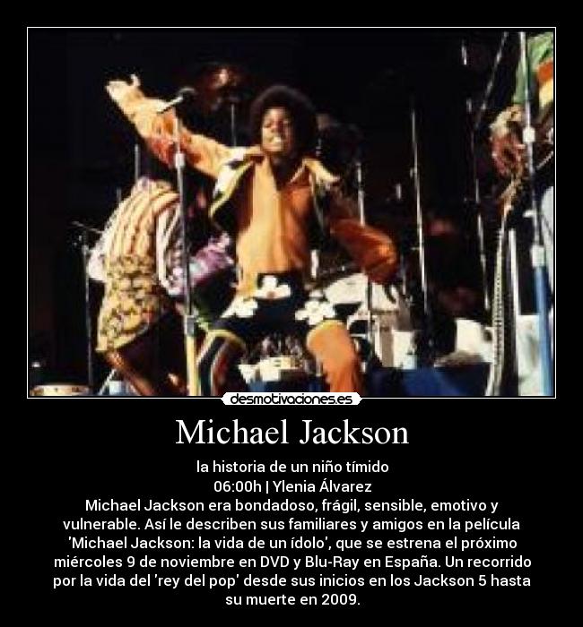 Michael Jackson - la historia de un niño tímido
06:00h | Ylenia Álvarez
Michael Jackson era bondadoso, frágil, sensible, emotivo y
vulnerable. Así le describen sus familiares y amigos en la película
Michael Jackson: la vida de un ídolo, que se estrena el próximo
miércoles 9 de noviembre en DVD y Blu-Ray en España. Un recorrido
por la vida del rey del pop desde sus inicios en los Jackson 5 hasta
su muerte en 2009.