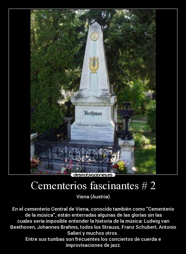 Cementerios fascinantes # 2 - Viena (Austria)

En el cementerio Central de Viena, conocido también como Cementerio
de la música, están enterradas algunas de las glorias sin las
cuales sería imposible entender la historia de la música: Ludwig van
Beethoven, Johannes Brahms, todos los Strauss, Franz Schubert, Antonio
Salieri y muchos otros. 
Entre sus tumbas son frecuentes los conciertos de cuerda e
improvisaciones de jazz.