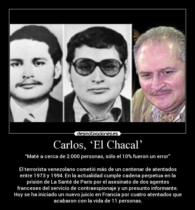 Carlos, ‘El Chacal’ - “Maté a cerca de 2.000 personas, sólo el 10% fueron un error”

El terrorista venezolano cometió más de un centenar de atentados
entre 1973 y 1994. En la actualidad cumple cadena perpetua en la
prisión de La Santé de París por el asesinato de dos agentes
franceses del servicio de contraespionaje y un presunto informante.
Hoy se ha iniciado un nuevo juicio en Francia por cuatro atentados que
acabaron con la vida de 11 personas.