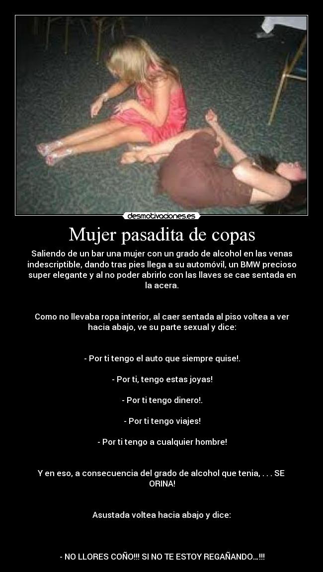 Mujer pasadita de copas - Saliendo de un bar una mujer con un grado de alcohol en las venas
indescriptible, dando tras pies llega a su automóvil, un BMW precioso
super elegante y al no poder abrirlo con las llaves se cae sentada en
la acera.
Como no llevaba ropa interior, al caer sentada al piso voltea a ver
hacia abajo, ve su parte sexual y dice:
- Por ti tengo el auto que siempre quise!.
- Por ti, tengo estas joyas!
- Por ti tengo dinero!.
- Por ti tengo viajes!
- Por ti tengo a cualquier hombre!
Y en eso, a consecuencia del grado de alcohol que tenia, . . . SE
ORINA!
Asustada voltea hacia abajo y dice:
- NO LLORES COÑO!!! SI NO TE ESTOY REGAÑANDO…!!!