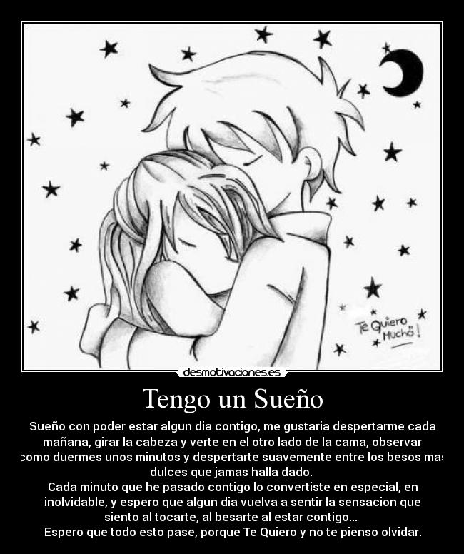 Tengo un Sueño - Sueño con poder estar algun dia contigo, me gustaria despertarme cada
mañana, girar la cabeza y verte en el otro lado de la cama, observar
como duermes unos minutos y despertarte suavemente entre los besos mas
dulces que jamas halla dado.
Cada minuto que he pasado contigo lo convertiste en especial, en
inolvidable, y espero que algun dia vuelva a sentir la sensacion que
siento al tocarte, al besarte al estar contigo...
Espero que todo esto pase, porque Te Quiero y no te pienso olvidar.