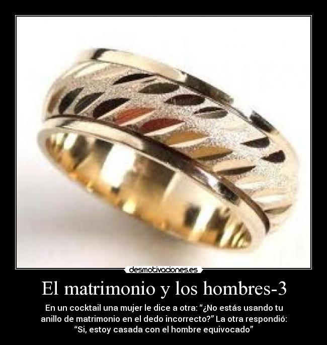 El matrimonio y los hombres-3 - En un cocktail una mujer le dice a otra: “¿No estás usando tu
anillo de matrimonio en el dedo incorrecto?” La otra respondió:
“Si, estoy casada con el hombre equivocado”