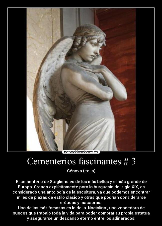 Cementerios fascinantes # 3 - Génova (Italia)

El cementerio de Staglieno es de los más bellos y el más grande de
Europa. Creado explícitamente para la burguesía del siglo XIX, es
considerado una antología de la escultura, ya que podemos encontrar
miles de piezas de estilo clásico y otras que podrían considerarse
eróticas y macabras. 
Una de las más famosas es la de la Nociolina, una vendedora de
nueces que trabajó toda la vida para poder comprar su propia estatua
y asegurarse un descanso eterno entre los adinerados.