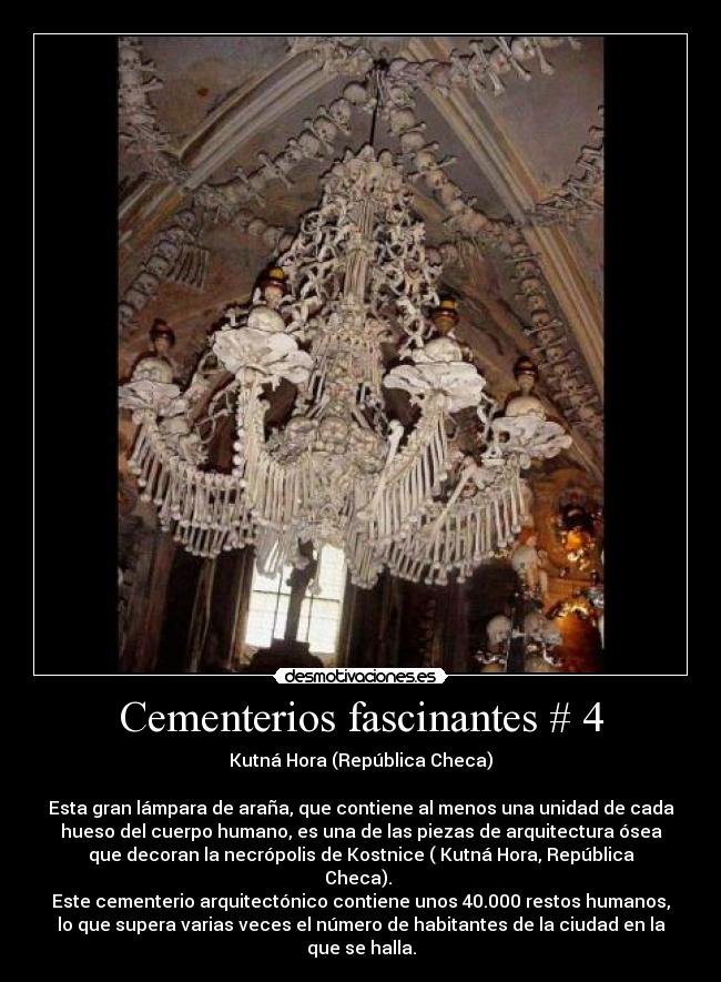 Cementerios fascinantes # 4 - Kutná Hora (República Checa)

Esta gran lámpara de araña, que contiene al menos una unidad de cada
hueso del cuerpo humano, es una de las piezas de arquitectura ósea
que decoran la necrópolis de Kostnice ( Kutná Hora, República
Checa). 
Este cementerio arquitectónico contiene unos 40.000 restos humanos,
lo que supera varias veces el número de habitantes de la ciudad en la
que se halla.