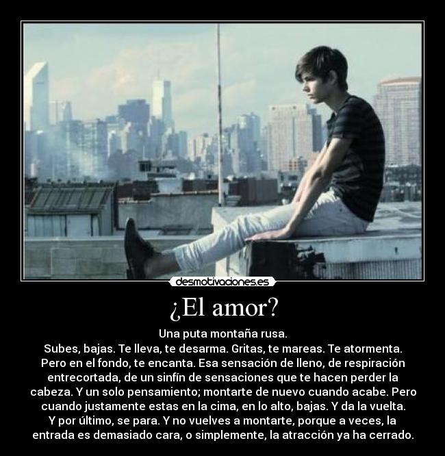 ¿El amor? - Una puta montaña rusa.
Subes, bajas. Te lleva, te desarma. Gritas, te mareas. Te atormenta.
Pero en el fondo, te encanta. Esa sensación de lleno, de respiración
entrecortada, de un sinfín de sensaciones que te hacen perder la
cabeza. Y un solo pensamiento; montarte de nuevo cuando acabe. Pero
cuando justamente estas en la cima, en lo alto, bajas. Y da la vuelta.
Y por último, se para. Y no vuelves a montarte, porque a veces, la
entrada es demasiado cara, o simplemente, la atracción ya ha cerrado.