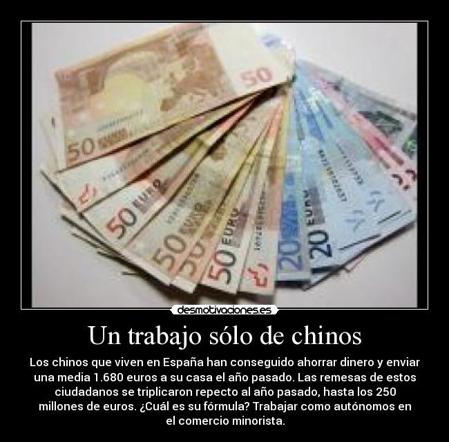 Un trabajo sólo de chinos - Los chinos que viven en España han conseguido ahorrar dinero y enviar
una media 1.680 euros a su casa el año pasado. Las remesas de estos
ciudadanos se triplicaron repecto al año pasado, hasta los 250
millones de euros. ¿Cuál es su fórmula? Trabajar como autónomos en
el comercio minorista.
