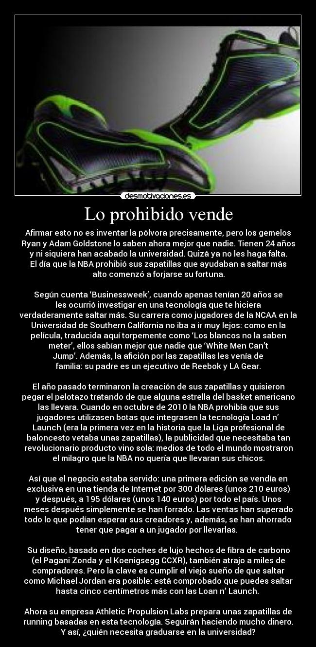 Lo prohibido vende - Afirmar esto no es inventar la pólvora precisamente, pero los gemelos
Ryan y Adam Goldstone lo saben ahora mejor que nadie. Tienen 24 años
y ni siquiera han acabado la universidad. Quizá ya no les haga falta.
El día que la NBA prohibió sus zapatillas que ayudaban a saltar más
alto comenzó a forjarse su fortuna.
Según cuenta ‘Businessweek’, cuando apenas tenían 20 años se
les ocurrió investigar en una tecnología que te hiciera
verdaderamente saltar más. Su carrera como jugadores de la NCAA en la
Universidad de Southern California no iba a ir muy lejos: como en la
película, traducida aquí torpemente como ‘Los blancos no la saben
meter’, ellos sabían mejor que nadie que ‘White Men Can’t
Jump’. Además, la afición por las zapatillas les venía de
familia: su padre es un ejecutivo de Reebok y LA Gear.
El año pasado terminaron la creación de sus zapatillas y quisieron
pegar el pelotazo tratando de que alguna estrella del basket americano
las llevara. Cuando en octubre de 2010 la NBA prohibía que sus
jugadores utilizasen botas que integrasen la tecnología Load n’
Launch (era la primera vez en la historia que la Liga profesional de
baloncesto vetaba unas zapatillas), la publicidad que necesitaba tan
revolucionario producto vino sola: medios de todo el mundo mostraron
el milagro que la NBA no quería que llevaran sus chicos.
Así que el negocio estaba servido: una primera edición se vendía en
exclusiva en una tienda de Internet por 300 dólares (unos 210 euros)
y después, a 195 dólares (unos 140 euros) por todo el país. Unos
meses después simplemente se han forrado. Las ventas han superado
todo lo que podían esperar sus creadores y, además, se han ahorrado
tener que pagar a un jugador por llevarlas.
Su diseño, basado en dos coches de lujo hechos de fibra de carbono
(el Pagani Zonda y el Koenigsegg CCXR), también atrajo a miles de
compradores. Pero la clave es cumplir el viejo sueño de que saltar
como Michael Jordan era posible: está comprobado que puedes saltar
hasta cinco centímetros más con las Loan n’ Launch.
Ahora su empresa Athletic Propulsion Labs prepara unas zapatillas de
running basadas en esta tecnología. Seguirán haciendo mucho dinero.
Y así, ¿quién necesita graduarse en la universidad?