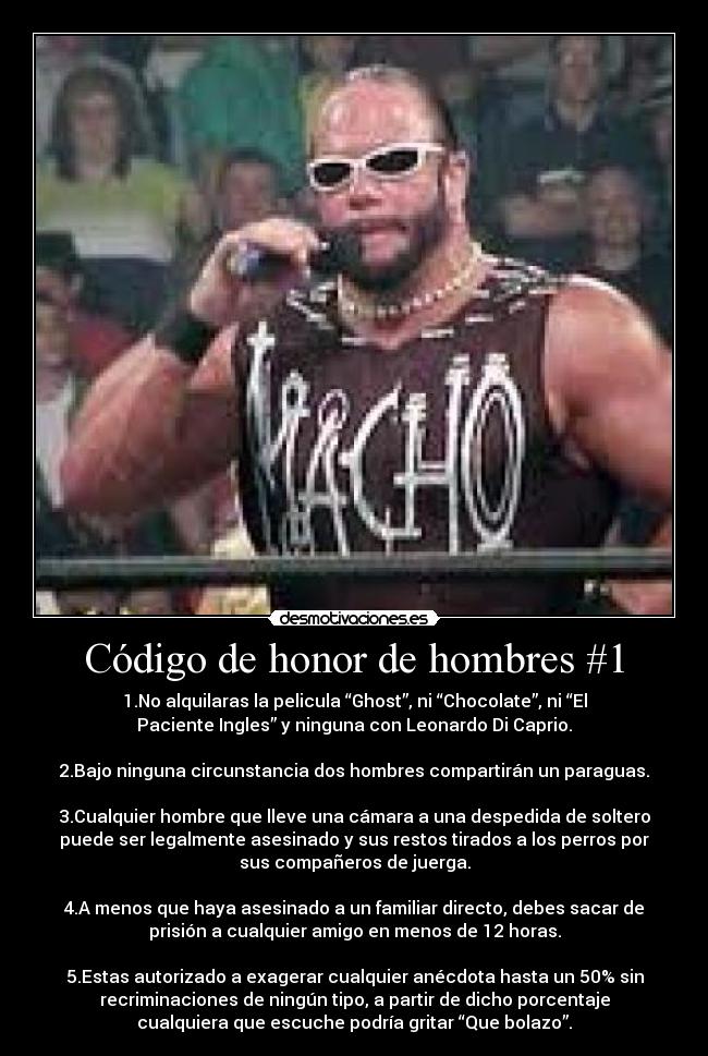 Código de honor de hombres #1 - 1.No alquilaras la pelicula “Ghost”, ni “Chocolate”, ni “El
Paciente Ingles” y ninguna con Leonardo Di Caprio.
2.Bajo ninguna circunstancia dos hombres compartirán un paraguas.
3.Cualquier hombre que lleve una cámara a una despedida de soltero
puede ser legalmente asesinado y sus restos tirados a los perros por
sus compañeros de juerga.
4.A menos que haya asesinado a un familiar directo, debes sacar de
prisión a cualquier amigo en menos de 12 horas.
5.Estas autorizado a exagerar cualquier anécdota hasta un 50% sin
recriminaciones de ningún tipo, a partir de dicho porcentaje
cualquiera que escuche podría gritar “Que bolazo”.