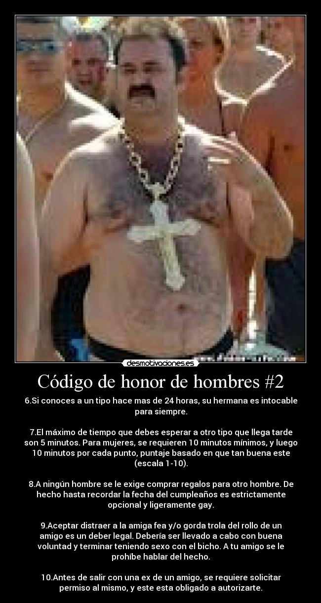 Código de honor de hombres #2 - 6.Si conoces a un tipo hace mas de 24 horas, su hermana es intocable
para siempre.
7.El máximo de tiempo que debes esperar a otro tipo que llega tarde
son 5 minutos. Para mujeres, se requieren 10 minutos mínimos, y luego
10 minutos por cada punto, puntaje basado en que tan buena este
(escala 1-10).
8.A ningún hombre se le exige comprar regalos para otro hombre. De
hecho hasta recordar la fecha del cumpleaños es estrictamente
opcional y ligeramente gay.
9.Aceptar distraer a la amiga fea y/o gorda trola del rollo de un
amigo es un deber legal. Debería ser llevado a cabo con buena
voluntad y terminar teniendo sexo con el bicho. A tu amigo se le
prohíbe hablar del hecho.
10.Antes de salir con una ex de un amigo, se requiere solicitar
permiso al mismo, y este esta obligado a autorizarte.