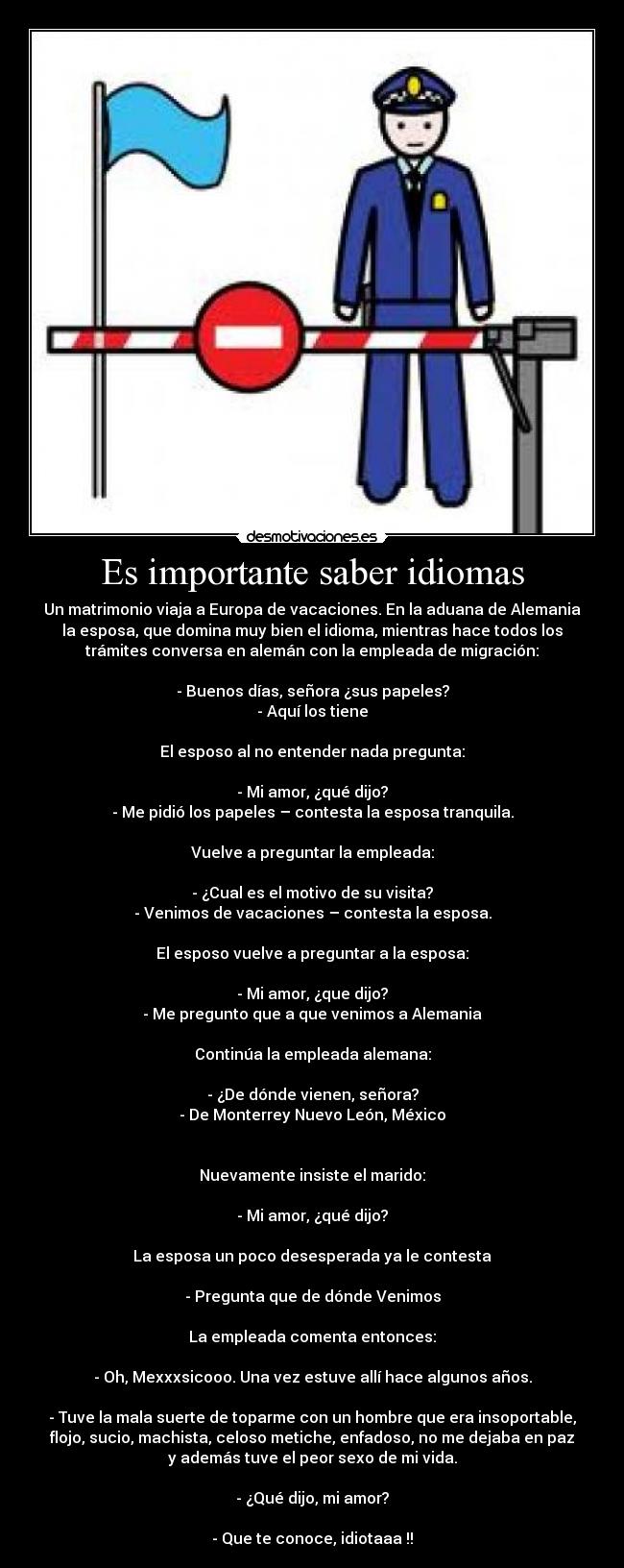 Es importante saber idiomas - Un matrimonio viaja a Europa de vacaciones. En la aduana de Alemania
la esposa, que domina muy bien el idioma, mientras hace todos los
trámites conversa en alemán con la empleada de migración:
- Buenos días, señora ¿sus papeles?
- Aquí los tiene
El esposo al no entender nada pregunta:
- Mi amor, ¿qué dijo?
- Me pidió los papeles – contesta la esposa tranquila.
Vuelve a preguntar la empleada:
- ¿Cual es el motivo de su visita?
- Venimos de vacaciones – contesta la esposa.
El esposo vuelve a preguntar a la esposa:
- Mi amor, ¿que dijo?
- Me pregunto que a que venimos a Alemania
Continúa la empleada alemana:
- ¿De dónde vienen, señora?
- De Monterrey Nuevo León, México
Nuevamente insiste el marido:
- Mi amor, ¿qué dijo?
La esposa un poco desesperada ya le contesta
- Pregunta que de dónde Venimos
La empleada comenta entonces:
- Oh, Mexxxsicooo. Una vez estuve allí hace algunos años.
- Tuve la mala suerte de toparme con un hombre que era insoportable,
flojo, sucio, machista, celoso metiche, enfadoso, no me dejaba en paz
y además tuve el peor sexo de mi vida.
- ¿Qué dijo, mi amor?
- Que te conoce, idiotaaa !!