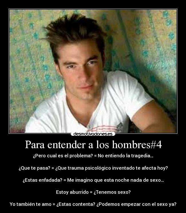 Para entender a los hombres#4 - ¿Pero cual es el problema? = No entiendo la tragedia…
¿Que te pasa? = ¿Que trauma psicológico inventado te afecta hoy?
¿Estas enfadada? = Me imagino que esta noche nada de sexo…
Estoy aburrido = ¿Tenemos sexo?
Yo también te amo = ¿Estas contenta? ¿Podemos empezar con el sexo ya?
