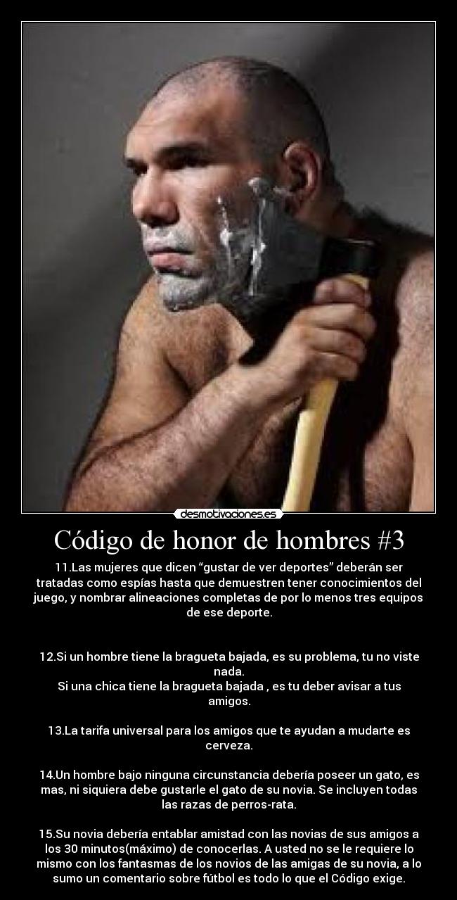 Código de honor de hombres #3 - 11.Las mujeres que dicen “gustar de ver deportes” deberán ser
tratadas como espías hasta que demuestren tener conocimientos del
juego, y nombrar alineaciones completas de por lo menos tres equipos
de ese deporte.
12.Si un hombre tiene la bragueta bajada, es su problema, tu no viste
nada.
Si una chica tiene la bragueta bajada , es tu deber avisar a tus
amigos.
13.La tarifa universal para los amigos que te ayudan a mudarte es
cerveza.
14.Un hombre bajo ninguna circunstancia debería poseer un gato, es
mas, ni siquiera debe gustarle el gato de su novia. Se incluyen todas
las razas de perros-rata.
15.Su novia debería entablar amistad con las novias de sus amigos a
los 30 minutos(máximo) de conocerlas. A usted no se le requiere lo
mismo con los fantasmas de los novios de las amigas de su novia, a lo
sumo un comentario sobre fútbol es todo lo que el Código exige.