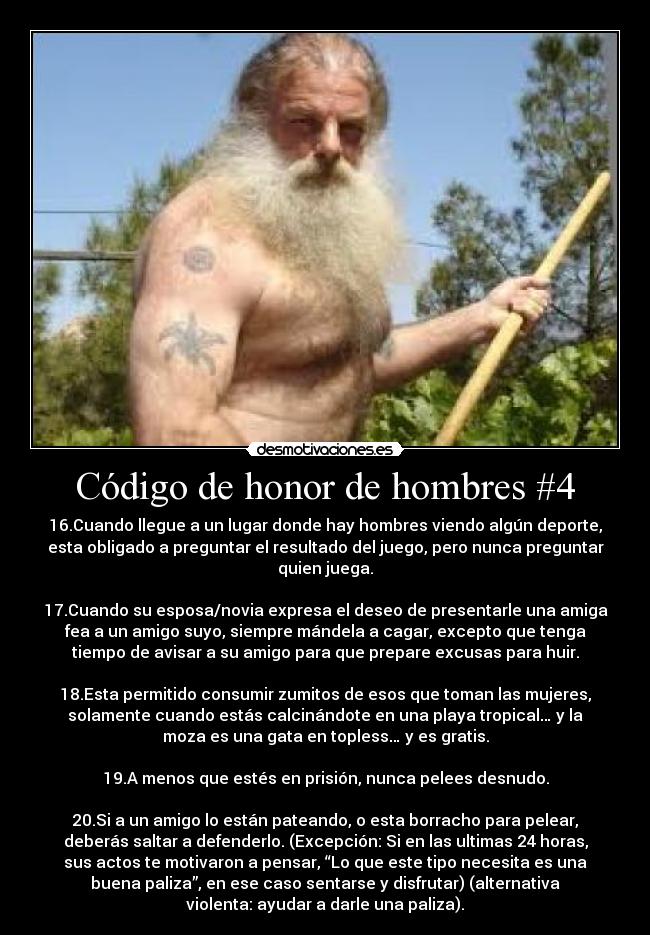 Código de honor de hombres #4 - 16.Cuando llegue a un lugar donde hay hombres viendo algún deporte,
esta obligado a preguntar el resultado del juego, pero nunca preguntar
quien juega.
17.Cuando su esposa/novia expresa el deseo de presentarle una amiga
fea a un amigo suyo, siempre mándela a cagar, excepto que tenga
tiempo de avisar a su amigo para que prepare excusas para huir.
18.Esta permitido consumir zumitos de esos que toman las mujeres,
solamente cuando estás calcinándote en una playa tropical… y la
moza es una gata en topless… y es gratis.
19.A menos que estés en prisión, nunca pelees desnudo.
20.Si a un amigo lo están pateando, o esta borracho para pelear,
deberás saltar a defenderlo. (Excepción: Si en las ultimas 24 horas,
sus actos te motivaron a pensar, “Lo que este tipo necesita es una
buena paliza”, en ese caso sentarse y disfrutar) (alternativa
violenta: ayudar a darle una paliza).