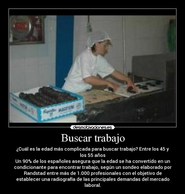 Buscar trabajo - ¿Cuál es la edad más complicada para buscar trabajo? Entre los 45 y
los 55 años
Un 90% de los españoles asegura que la edad se ha convertido en un
condicionante para encontrar trabajo, según un sondeo elaborado por
Randstad entre más de 1.000 profesionales con el objetivo de
establecer una radiografía de las principales demandas del mercado
laboral.