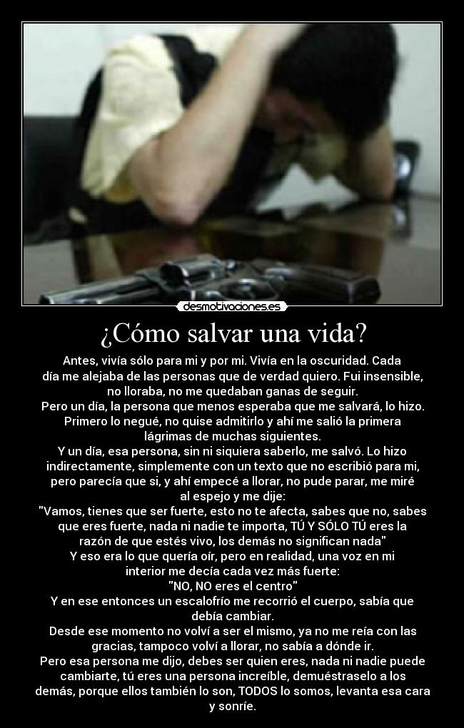 ¿Cómo salvar una vida? - Antes, vivía sólo para mi y por mi. Vivía en la oscuridad. Cada
día me alejaba de las personas que de verdad quiero. Fui insensible,
no lloraba, no me quedaban ganas de seguir.
Pero un día, la persona que menos esperaba que me salvará, lo hizo.
Primero lo negué, no quise admitirlo y ahí me salió la primera
lágrimas de muchas siguientes.
Y un día, esa persona, sin ni siquiera saberlo, me salvó. Lo hizo
indirectamente, simplemente con un texto que no escribió para mi,
pero parecía que si, y ahí empecé a llorar, no pude parar, me miré
al espejo y me dije:
Vamos, tienes que ser fuerte, esto no te afecta, sabes que no, sabes
que eres fuerte, nada ni nadie te importa, TÚ Y SÓLO TÚ eres la
razón de que estés vivo, los demás no significan nada
Y eso era lo que quería oír, pero en realidad, una voz en mi
interior me decía cada vez más fuerte:
NO, NO eres el centro
Y en ese entonces un escalofrío me recorrió el cuerpo, sabía que
debía cambiar.
Desde ese momento no volví a ser el mismo, ya no me reía con las
gracias, tampoco volví a llorar, no sabía a dónde ir.
Pero esa persona me dijo, debes ser quien eres, nada ni nadie puede
cambiarte, tú eres una persona increíble, demuéstraselo a los
demás, porque ellos también lo son, TODOS lo somos, levanta esa cara
y sonríe.