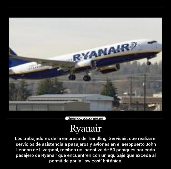 Ryanair - Los trabajadores de la empresa de handling Servisair, que realiza el
servicios de asistencia a pasajeros y aviones en el aeropuerto John
Lennon de Liverpool, reciben un incentivo de 50 peniques por cada
pasajero de Ryanair que encuentren con un equipaje que exceda al
permitido por la low cost británica.