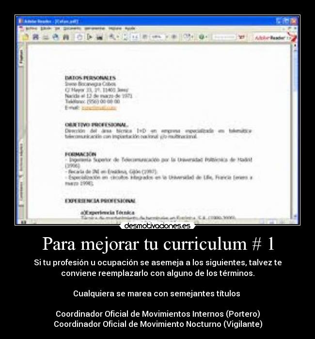 Para mejorar tu curriculum # 1 - Si tu profesión u ocupación se asemeja a los siguientes, talvez te
conviene reemplazarlo con alguno de los términos.
Cualquiera se marea con semejantes títulos
Coordinador Oficial de Movimientos Internos (Portero)
Coordinador Oficial de Movimiento Nocturno (Vigilante)