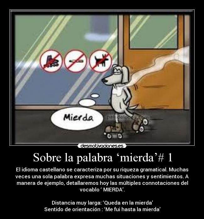 Sobre la palabra ‘mierda’# 1 - El idioma castellano se caracteriza por su riqueza gramatical. Muchas
veces una sola palabra expresa muchas situaciones y sentimientos. A
manera de ejemplo, detallaremos hoy las múltiples connotaciones del
vocablo ‘ MIERDA’.

Distancia muy larga: ‘Queda en la mierda’
Sentido de orientación : ‘Me fui hasta la mierda’
