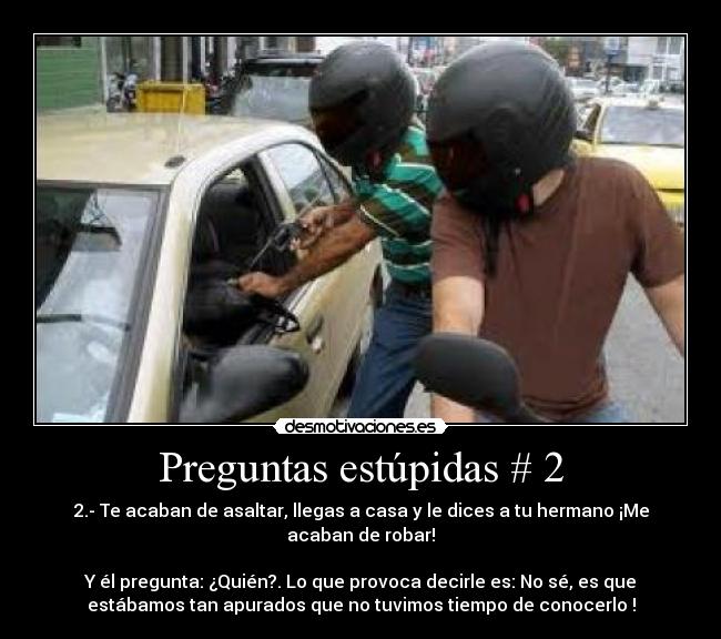 Preguntas estúpidas # 2 - 2.- Te acaban de asaltar, llegas a casa y le dices a tu hermano ¡Me
acaban de robar!
Y él pregunta: ¿Quién?. Lo que provoca decirle es: No sé, es que
estábamos tan apurados que no tuvimos tiempo de conocerlo !