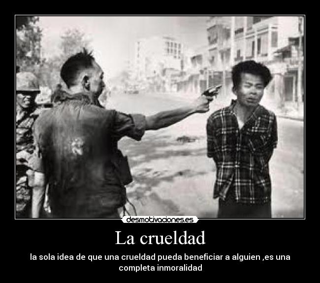 La crueldad - la sola idea de que una crueldad pueda beneficiar a alguien ,es una
completa inmoralidad