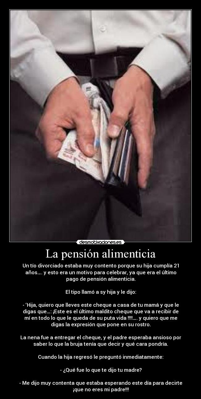 La pensión alimenticia - Un tío divorciado estaba muy contento porque su hija cumplía 21
años…. y esto era un motivo para celebrar, ya que era el último
pago de pensión alimenticia.
El tipo llamó a sy hija y le dijo:
- ‘Hija, quiero que lleves este cheque a casa de tu mamá y que le
digas que…: ¡Este es el último maldito cheque que va a recibir de
mí en todo lo que le queda de su puta vida !!!!…. y quiero que me
digas la expresión que pone en su rostro.
La nena fue a entregar el cheque, y el padre esperaba ansioso por
saber lo que la bruja tenía que decir y qué cara pondría.
Cuando la hija regresó le preguntó inmediatamente:
- ¿Qué fue lo que te dijo tu madre?
- Me dijo muy contenta que estaba esperando este día para decirte
¡que no eres mi padre!!!