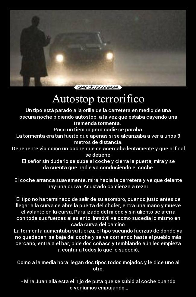 Autostop terrorifico - Un tipo está parado a la orilla de la carretera en medio de una
oscura noche pidiendo autostop, a la vez que estaba cayendo una
tremenda tormenta. 
Pasó un tiempo pero nadie se paraba.
La tormenta era tan fuerte que apenas si se alcanzaba a ver a unos 3
metros de distancia.
De repente vio como un coche que se acercaba lentamente y que al final
se detiene.
El señor sin dudarlo se sube al coche y cierra la puerta, mira y se
da cuenta que nadie va conduciendo el coche.

El coche arranca suavemente, mira hacia la carretera y ve que delante
hay una curva. Asustado comienza a rezar.

El tipo no ha terminado de salir de su asombro, cuando justo antes de
llegar a la curva se abre la puerta del chofer, entra una mano y mueve
el volante en la curva. Paralizado del miedo y sin aliento se aferra
con toda sus fuerzas al asiento. Inmóvil ve como sucedía lo mismo en
cada curva del camino.
La tormenta aumentaba su fuerza, el tipo sacando fuerzas de donde ya
no quedaban, se baja del coche y se va corriendo hasta el pueblo más
cercano, entra a el bar, pide dos coñacs y temblando aún les empieza
a contar a todos lo que le sucedió.

Como a la media hora llegan dos tipos todos mojados y le dice uno al
otro:

- Mira Juan allá esta el hijo de puta que se subió al coche cuando
lo veníamos empujando...