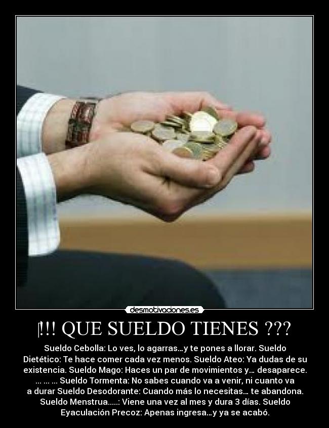 ‎!!! QUE SUELDO TIENES ??? - Sueldo Cebolla: Lo ves, lo agarras…y te pones a llorar. Sueldo
Dietético: Te hace comer cada vez menos. Sueldo Ateo: Ya dudas de su
existencia. Sueldo Mago: Haces un par de movimientos y… desaparece.
... ... ... Sueldo Tormenta: No sabes cuando va a venir, ni cuanto va
a durar Sueldo Desodorante: Cuando más lo necesitas… te abandona.
Sueldo Menstrua.....: Viene una vez al mes y dura 3 días. Sueldo
Eyaculación Precoz: Apenas ingresa…y ya se acabó.