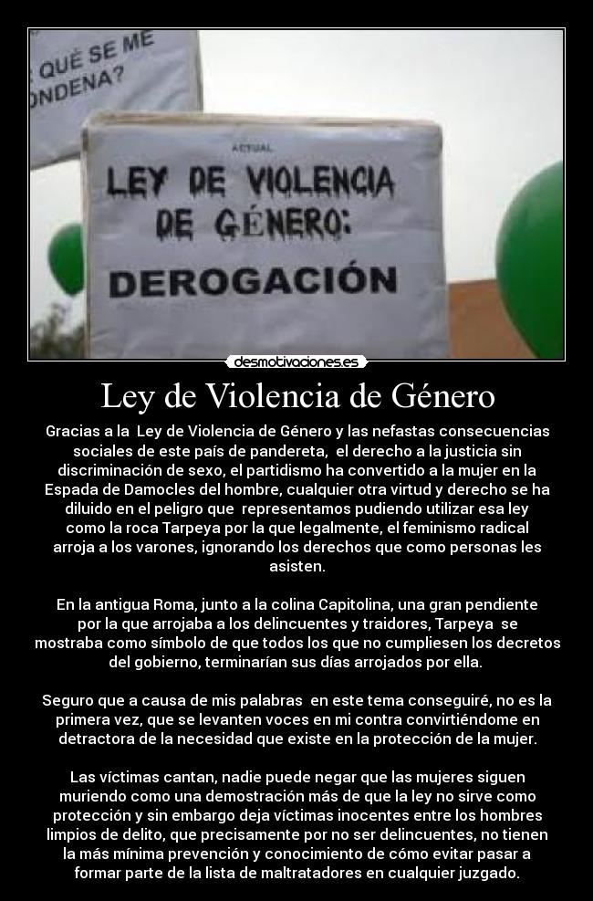 Ley de Violencia de Género - Gracias a la  Ley de Violencia de Género y las nefastas consecuencias
sociales de este país de pandereta,  el derecho a la justicia sin
discriminación de sexo, el partidismo ha convertido a la mujer en la
Espada de Damocles del hombre, cualquier otra virtud y derecho se ha
diluido en el peligro que  representamos pudiendo utilizar esa ley
como la roca Tarpeya por la que legalmente, el feminismo radical
arroja a los varones, ignorando los derechos que como personas les
asisten.
 
En la antigua Roma, junto a la colina Capitolina, una gran pendiente
por la que arrojaba a los delincuentes y traidores, Tarpeya  se
mostraba como símbolo de que todos los que no cumpliesen los decretos
del gobierno, terminarían sus días arrojados por ella. 
 
Seguro que a causa de mis palabras  en este tema conseguiré, no es la
primera vez, que se levanten voces en mi contra convirtiéndome en
detractora de la necesidad que existe en la protección de la mujer.
 
Las víctimas cantan, nadie puede negar que las mujeres siguen
muriendo como una demostración más de que la ley no sirve como
protección y sin embargo deja víctimas inocentes entre los hombres
limpios de delito, que precisamente por no ser delincuentes, no tienen
la más mínima prevención y conocimiento de cómo evitar pasar a
formar parte de la lista de maltratadores en cualquier juzgado.