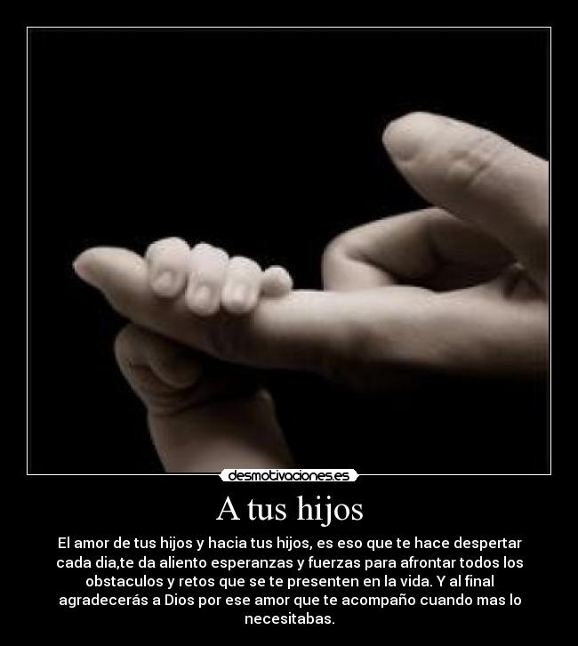 A tus hijos - El amor de tus hijos y hacia tus hijos, es eso que te hace despertar
cada dia,te da aliento esperanzas y fuerzas para afrontar todos los
obstaculos y retos que se te presenten en la vida. Y al final
agradecerás a Dios por ese amor que te acompaño cuando mas lo
necesitabas.