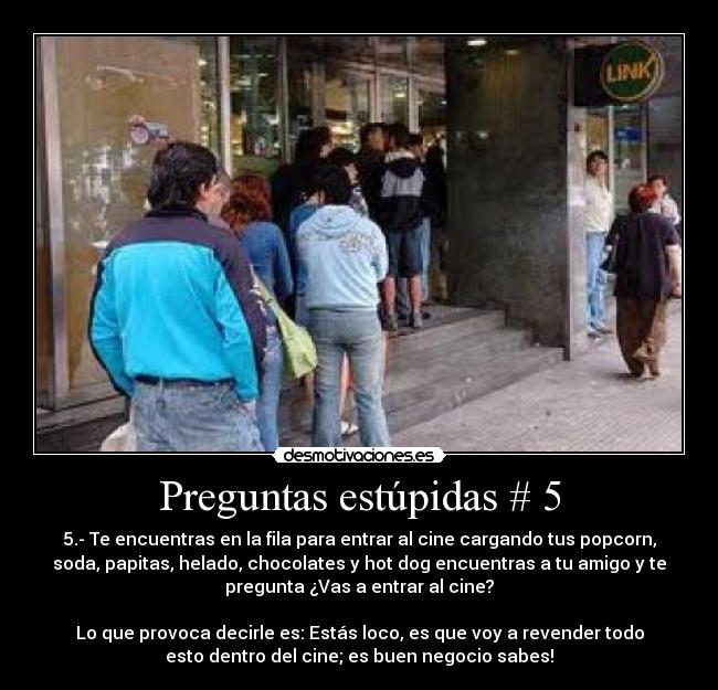 Preguntas estúpidas # 5 - 5.- Te encuentras en la fila para entrar al cine cargando tus popcorn,
soda, papitas, helado, chocolates y hot dog encuentras a tu amigo y te
pregunta ¿Vas a entrar al cine?
Lo que provoca decirle es: Estás loco, es que voy a revender todo
esto dentro del cine; es buen negocio sabes!