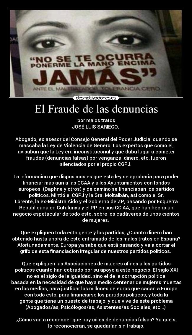 El Fraude de las denuncias - por malos tratos
JOSÉ LUIS SARIEGO. 

Abogado, ex asesor del Consejo General del Poder Judicial cuando se
mascaba la Ley de Violencia de Genero. Los expertos que como él,
avisaban que la Ley era inconstituconal y que daba lugar a cometer
fraudes (denuncias falsas) por venganza, dinero, etc. fueron
silenciados por el propio CGPJ. 

La información que dispusimos es que esta ley se aprobaria para poder
financiar mas aun a las CCAA y a los Ayuntamientos con fondos
europeos. (Daphne y otros) y de camino se financiaban los partidos
politicos. Mintió el CGPJ y la Sra. Moltalbán, asi como el Sr.
Lorente, la ex-Ministra Aido y el Gobierno de ZP, pasando por Esquerra
Republicana en Catalunya y el PP en sus CC.AA, que han hecho un
negocio espetacular de todo esto, sobre los cadáveres de unos cientos
de mujeres. 

Que expliquen toda esta gente y los partidos, ¿Cuanto dinero han
obtenido hasta ahora de este entramado de los malos tratos en España?
Afortunadamente, Europa ya sabe que está pasando y va a cortar el
grifo de esta financiacion irregular de nuestros partidos politicos. 

Que expliquen las Asociaciones de mujeres afines a los partidos
politicos cuanto han cobrado por su apoyo a este negocio. El siglo XXI
no es el siglo de la igualdad, sino el de la corrupción politica
basada en la necesidad de que haya medio centenar de mujeres muertas
en los medios, para justficar los millones de euros que sacan a Europa
con todo esto, para financiarse los partidos politicos, y toda la
gente que tiene un puesto de trabajo, y que vive de este problema
(Abogados/as, Psicólogos/as, Asistentes/as Sociales, etc...) 

¿Cómo van a reconocer que hay miles de denuncias falsas? Ya que si
lo reconocieran, se quedarían sin trabajo.
