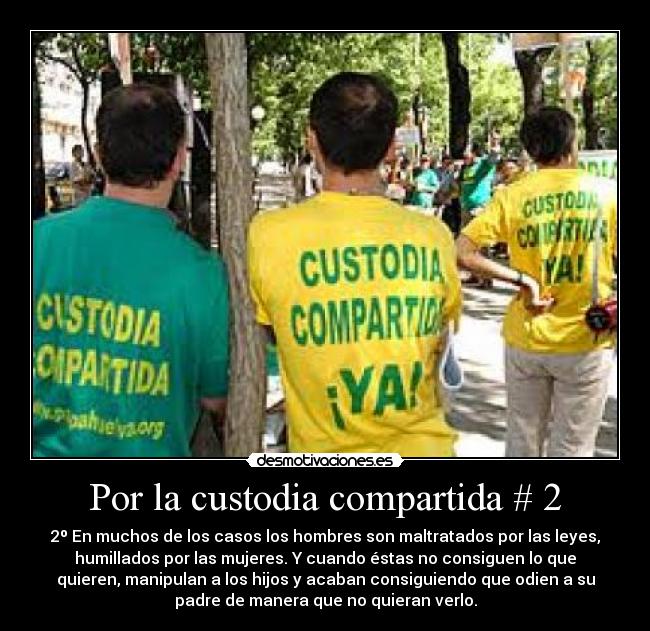 Por la custodia compartida # 2 - 2º En muchos de los casos los hombres son maltratados por las leyes,
humillados por las mujeres. Y cuando éstas no consiguen lo que
quieren, manipulan a los hijos y acaban consiguiendo que odien a su
padre de manera que no quieran verlo.