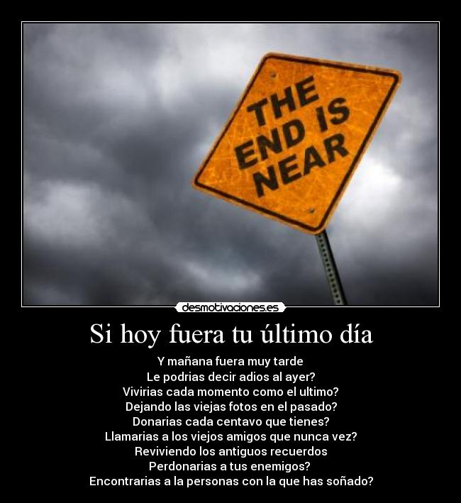 Si hoy fuera tu último día - Y mañana fuera muy tarde
Le podrias decir adios al ayer?
Vivirias cada momento como el ultimo?
Dejando las viejas fotos en el pasado?
Donarias cada centavo que tienes?
Llamarias a los viejos amigos que nunca vez?
Reviviendo los antiguos recuerdos
Perdonarias a tus enemigos?
Encontrarias a la personas con la que has soñado?