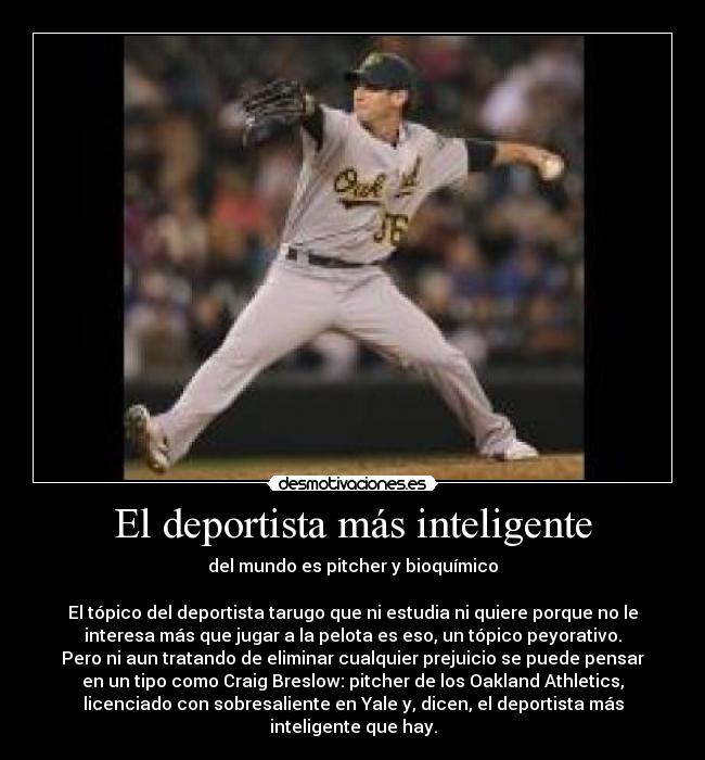 El deportista más inteligente - del mundo es pitcher y bioquímico
El tópico del deportista tarugo que ni estudia ni quiere porque no le
interesa más que jugar a la pelota es eso, un tópico peyorativo.
Pero ni aun tratando de eliminar cualquier prejuicio se puede pensar
en un tipo como Craig Breslow: pitcher de los Oakland Athletics,
licenciado con sobresaliente en Yale y, dicen, el deportista más
inteligente que hay.