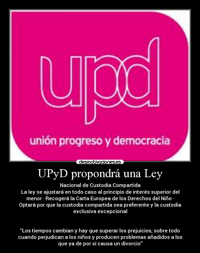 UPyD propondrá una Ley - Nacional de Custodia Compartida
La ley se ajustará en todo caso al principio de interés superior del
menor · Recogerá la Carta Europea de los Derechos del Niño ·
Optará por que la custodia compartida sea preferente y la custodia
exclusiva excepcional


“Los tiempos cambian y hay que superar los prejuicios, sobre todo
cuando perjudican a los niños y producen problemas añadidos a los
que ya de por sí causa un divorcio”