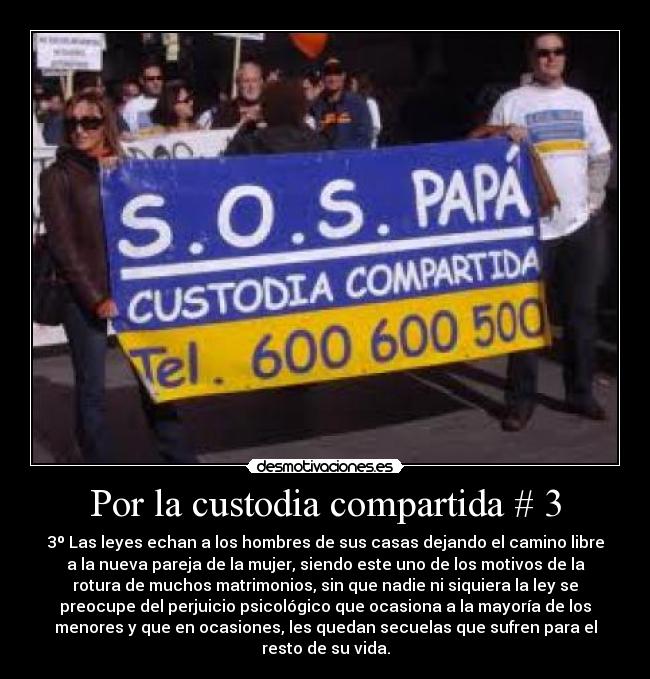 Por la custodia compartida # 3 - 3º Las leyes echan a los hombres de sus casas dejando el camino libre
a la nueva pareja de la mujer, siendo este uno de los motivos de la
rotura de muchos matrimonios, sin que nadie ni siquiera la ley se
preocupe del perjuicio psicológico que ocasiona a la mayoría de los
menores y que en ocasiones, les quedan secuelas que sufren para el
resto de su vida.
