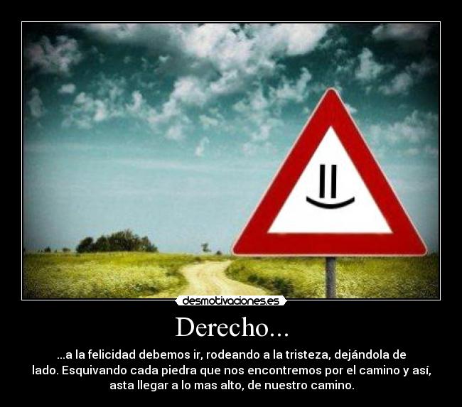 Derecho... - ...a la felicidad debemos ir, rodeando a la tristeza, dejándola de
lado. Esquivando cada piedra que nos encontremos por el camino y así,
asta llegar a lo mas alto, de nuestro camino.